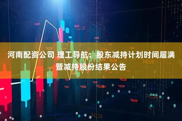 河南配资公司 理工导航：股东减持计划时间届满暨减持股份结果公告