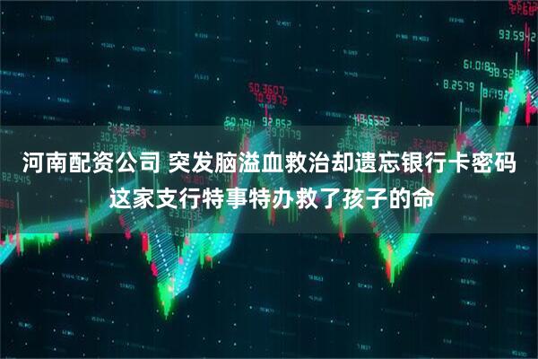 河南配资公司 突发脑溢血救治却遗忘银行卡密码 这家支行特事特办救了孩子的命