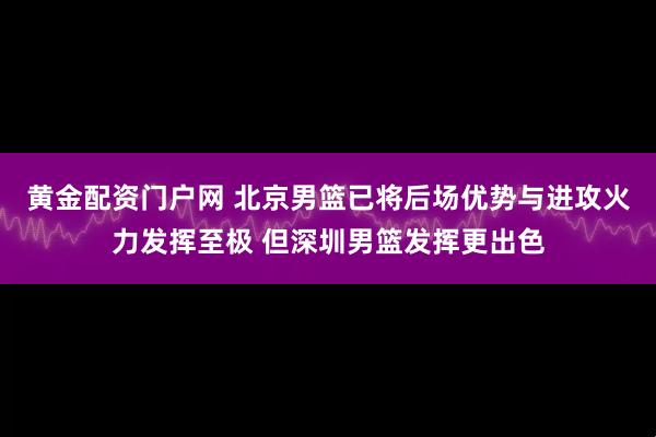 黄金配资门户网 北京男篮已将后场优势与进攻火力发挥至极 但深圳男篮发挥更出色