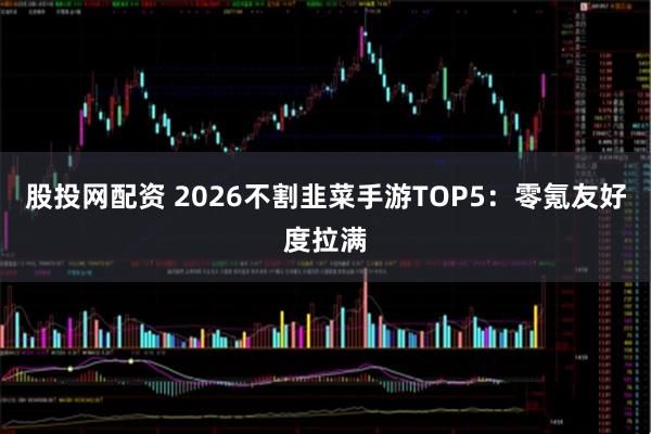 股投网配资 2026不割韭菜手游TOP5：零氪友好度拉满