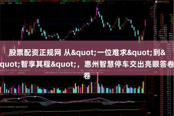 股票配资正规网 从"一位难求"到"智享其程"，惠州智慧停车交出亮眼答卷