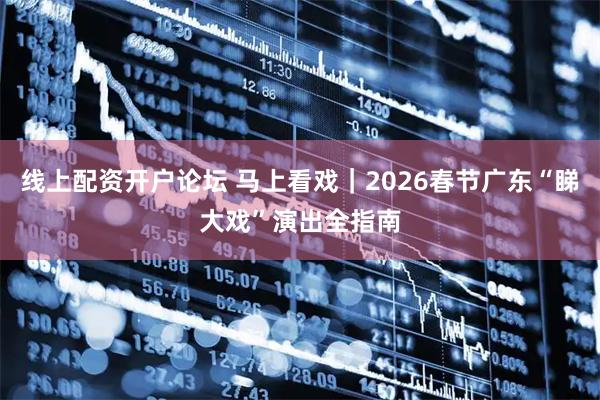 线上配资开户论坛 马上看戏｜2026春节广东“睇大戏”演出全指南