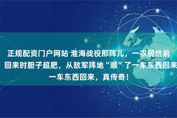 正规配资门户网站 淮海战役那阵儿，一农民给前线送子弹，回来时胆子超肥，从敌军阵地“顺”了一车东西回来，真传奇！