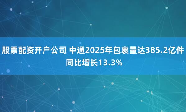 股票配资开户公司 中通2025年包裹量达385.2亿件 同比增长13.3%