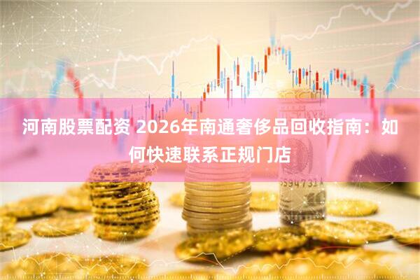 河南股票配资 2026年南通奢侈品回收指南：如何快速联系正规门店