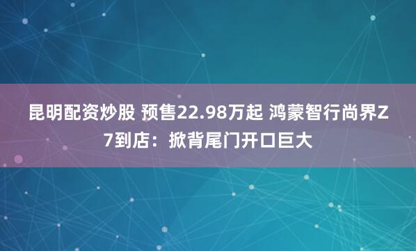 昆明配资炒股 预售22.98万起 鸿蒙智行尚界Z7到店：掀背尾门开口巨大